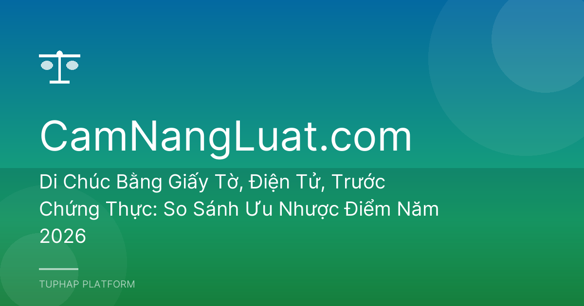 Di Chúc Bằng Giấy Tờ, Điện Tử, Trước Chứng Thực: So Sánh Ưu Nhược Điểm Năm 2026