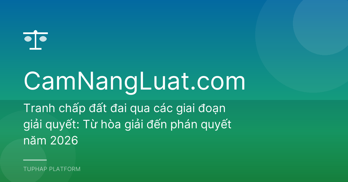 Tranh chấp đất đai qua các giai đoạn giải quyết: Từ hòa giải đến phán quyết năm 2026